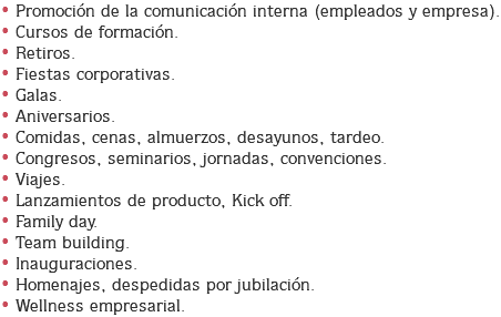 • Promoción de la comunicación interna (empleados y empresa).
• Cursos de formación.
• Retiros.
• Fiestas corporativas.
• Galas.
• Aniversarios.
• Comidas, cenas, almuerzos, desayunos, tardeo.
• Congresos, seminarios, jornadas, convenciones.
• Viajes.
• Lanzamientos de producto, Kick off.
• Family day.
• Team building.
• Inauguraciones.
• Homenajes, despedidas por jubilación.
• Wellness empresarial.