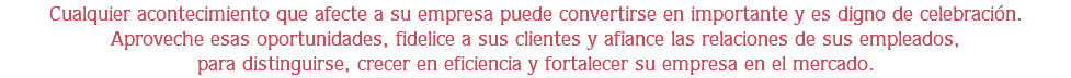 Cualquier acontecimiento que afecte a su empresa puede convertirse en importante y es digno de celebración.
Aproveche esas oportunidades, fidelice a sus clientes y afiance las relaciones de sus empleados,
para distinguirse, crecer en eficiencia y fortalecer su empresa en el mercado.