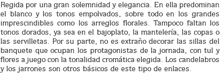 Regida por una gran solemnidad y elegancia. En ella predominan el blanco y los tonos empolvados, sobre todo en los grandes imprescindibles como los arreglos florales. Tampoco faltan los tonos dorados, ya sea en el bajoplato, la mantelería, las copas o las servilletas. Por su parte, no es extraño decorar las sillas del banquete que ocupan los protagonistas de la jornada, con tul y flores a juego con la tonalidad cromática elegida. Los candelabros y los jarrones son otros básicos de este tipo de enlaces.