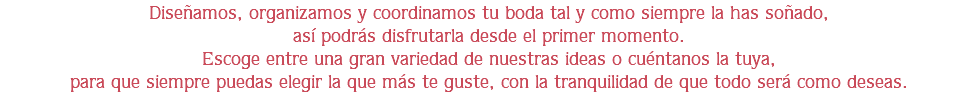 Diseñamos, organizamos y coordinamos tu boda tal y como siempre la has soñado,
así podrás disfrutarla desde el primer momento.
Escoge entre una gran variedad de nuestras ideas o cuéntanos la tuya,
para que siempre puedas elegir la que más te guste, con la tranquilidad de que todo será como deseas.