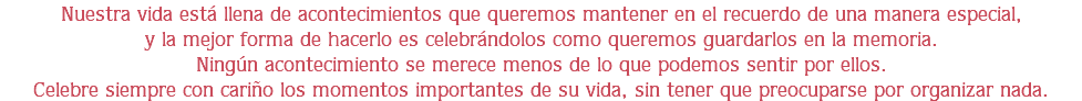 Nuestra vida está llena de acontecimientos que queremos mantener en el recuerdo de una manera especial,
y la mejor forma de hacerlo es celebrándolos como queremos guardarlos en la memoria.
Ningún acontecimiento se merece menos de lo que podemos sentir por ellos.
Celebre siempre con cariño los momentos importantes de su vida, sin tener que preocuparse por organizar nada.