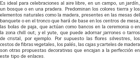 Es ideal para celebraciones al aire libre, en un campo, un jardín, un bosque o en una pradera. Predominan los colores tierra y los elementos naturales como la madera, presentes en las mesas del banquete o en el tronco que hará de base en los centros de mesa; las bolas de paja, que actúan como bancos en la ceremonia o en la zona chill out; y el yute, que puede adornar jarrones o tarros de cristal, por ejemplo. Por supuesto las flores silvestres, los cestos de fibras vegetales, los palés, las cajas y carteles de madera son otras propuestas decorativas que encajan a la perfección en este tipo de enlaces.