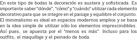 En este tipo de bodas la decoración es austera y sofisticada. Es importante saber "dónde", "cómo" y "cuándo" utilizar cada elemento decorativo para que se integre en el paisaje y equilibre el conjunto. El minimalismo es ideal en espacios modernos amplios y se basa en la idea simple de utilizar sólo los elementos imprescindibles. Así pues, se apuesta por el "menos es más". Incluso para los outfits, el maquillaje y el peinado de boda.