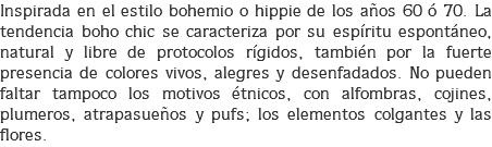 Inspirada en el estilo bohemio o hippie de los años 60 ó 70. La tendencia boho chic se caracteriza por su espíritu espontáneo, natural y libre de protocolos rígidos, también por la fuerte presencia de colores vivos, alegres y desenfadados. No pueden faltar tampoco los motivos étnicos, con alfombras, cojines, plumeros, atrapasueños y pufs; los elementos colgantes y las flores.