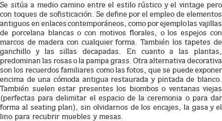 Se sitúa a medio camino entre el estilo rústico y el vintage pero con toques de sofisticación. Se define por el empleo de elementos antiguos en enlaces contemporáneos, como por ejemplo las vajillas de porcelana blancas o con motivos florales, o los espejos con marcos de madera con cualquier forma. También los tapetes de ganchillo y las sillas decapadas. En cuanto a las plantas, predominan las rosas o la pampa grass. Otra alternativa decorativa son los recuerdos familiares como las fotos, que se puede exponer encima de una cómoda antigua restaurada y pintada de blanco. También suelen estar presentes los biombos o ventanas viejas (perfectas para delimitar el espacio de la ceremonia o para dar forma al seating plan), sin olvidarnos de los encajes, la gasa y el lino para recubrir muebles y mesas.