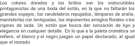 Los colores dorados y los brillos son los indiscutibles protagonistas de una boda del estilo, en la que no faltarán los grandes espejos, los candelabros repujados, lámparas de araña, mantelerías con lentejuelas, los imponentes arreglos florales o los cojines de seda. Un estilo que busca dar sensación de lujo y elegancia en cualquier detalle. En lo que a la paleta cromática se refiere, el blanco y el negro juegan un papel destacado, al igual que el morado.