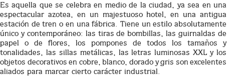 Es aquella que se celebra en medio de la ciudad, ya sea en una espectacular azotea, en un majestuoso hotel, en una antigua estación de tren o en una fábrica. Tiene un estilo absolutamente único y contemporáneo: las tiras de bombillas, las guirnaldas de papel o de flores, los pompones de todos los tamaños y tonalidades, las sillas metálicas, las letras luminosas XXL y los objetos decorativos en cobre, blanco, dorado y gris son excelentes aliados para marcar cierto carácter industrial.