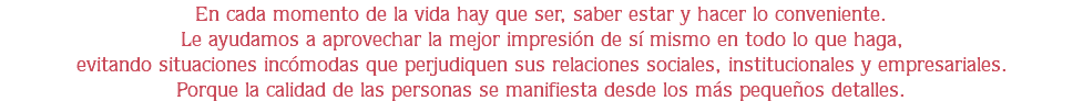 En cada momento de la vida hay que ser, saber estar y hacer lo conveniente.
Le ayudamos a aprovechar la mejor impresión de sí mismo en todo lo que haga,
evitando situaciones incómodas que perjudiquen sus relaciones sociales, institucionales y empresariales.
Porque la calidad de las personas se manifiesta desde los más pequeños detalles.